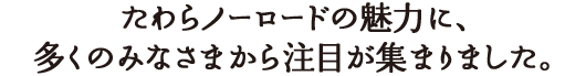 たわらノーロードの魅力に、多くのみなさまから注目が集まりました。