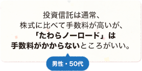 投資信託は通常、株式に比べて手数料が高いが、「たわらノーロード」は手数料がかからないところがいい。 男性 50代