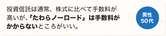 投資信託は通常、株式に比べて手数料が高いが、「たわらノーロード」は手数料がかからないところがいい。 男性 50代