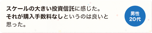 スケールの大きい投資信託に感じた。それが購入手数料なしというのは良いと思った。 男性 20代