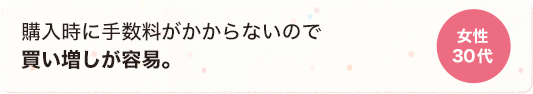 購入時に手数料がかからないので買い増しが容易。 女性 30代