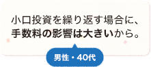 小口投資を繰り返す場合に、手数料の影響は大きいから。 男性 40代