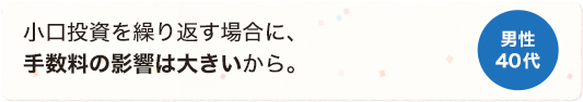 小口投資を繰り返す場合に、手数料の影響は大きいから。 男性 40代