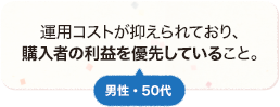 運用コストが抑えられており、購入者の利益を優先していること。 男性 50代