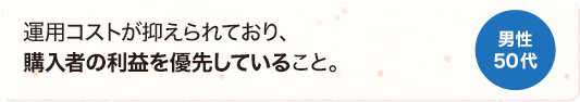 運用コストが抑えられており、購入者の利益を優先していること。 男性 50代