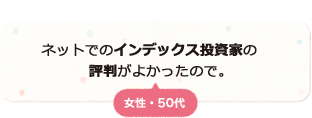 ネットでのインデックス投資家の評判がよく、質実剛健な投資方針といった印象を持っているので。 女性 50代