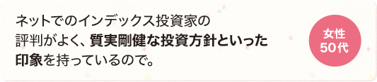 ネットでのインデックス投資家の評判がよく、質実剛健な投資方針といった印象を持っているので。 女性 50代
