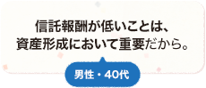 信託報酬が低いことは、資産形成において重要だから。 男性 40代