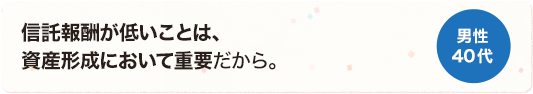 信託報酬が低いことは、資産形成において重要だから。 男性 40代