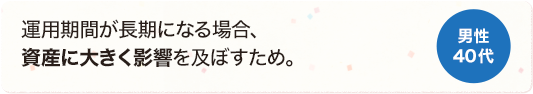 運用期間が長期になる場合、資産に大きく影響を及ぼすため。 男性 40代
