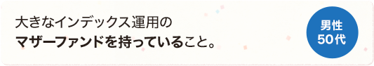 大きなインデックス運用のマザーファンドを持っていること。 男性 50代