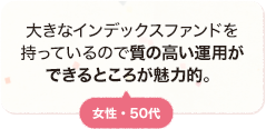 大きなインデックスファンドを持っているので質の高い運用ができるところが魅力的。 女性 50代