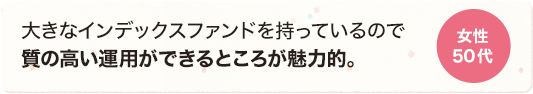 大きなインデックスファンドを持っているので質の高い運用ができるところが魅力的。 女性 50代