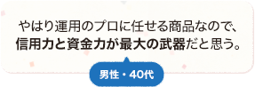 やはり運用のプロに任せる商品なので、信用力と資金力が最大の武器だと思う。 男性 40代