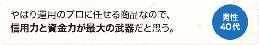 やはり運用のプロに任せる商品なので、信用力と資金力が最大の武器だと思う。 男性 40代