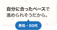 自分に合ったペースで進められそうだから。 男性 50代