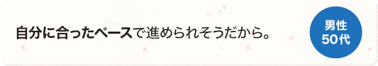 自分に合ったペースで進められそうだから。 男性 50代