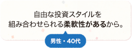 自由な投資スタイルを組み合わせられる柔軟性があるから。 男性 40代