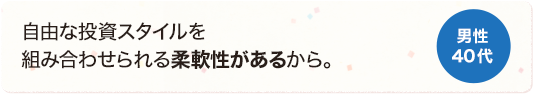 自由な投資スタイルを組み合わせられる柔軟性があるから。 男性 40代