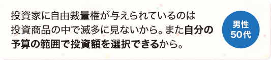 投資家に自由裁量権が与えられているのは投資商品の中で滅多に見ないから。また自分の予算の範囲で投資額を選択できるから。 男性 50代