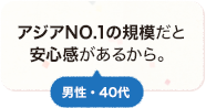 アジアNO.1の規模だと安心感があるから。 男性 40代