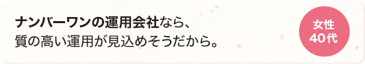 ナンバーワンの運用会社なら、質の高い運用が見込めそうだから。 女性 40代