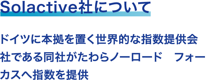 Solactive社について ドイツに本拠を置く世界的な指数提供会社である同社がたわらノーロード　フォーカスへ指数を提供