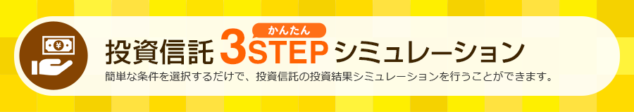 投資信託 かんたん3STEPシミュレーション 簡単な条件を選択するだけで、投資信託の投資結果シミュレーションを行うことができます。