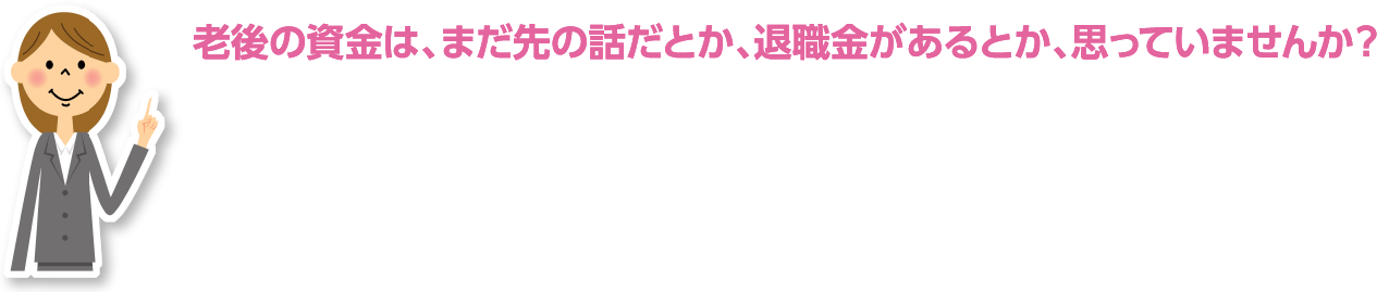 老後の資金は、まだ先の話だとか、退職金があるとか、思っていませんか?